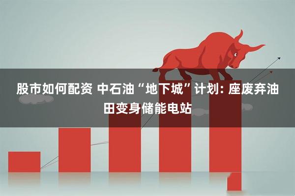 股市如何配资 中石油“地下城”计划: 座废弃油田变身储能电站