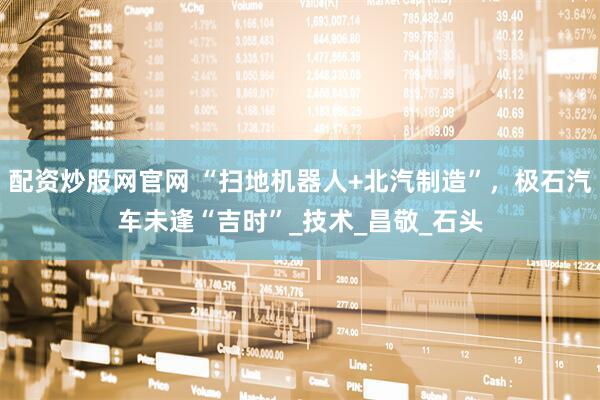 配资炒股网官网 “扫地机器人+北汽制造”，极石汽车未逢“吉时”_技术_昌敬_石头
