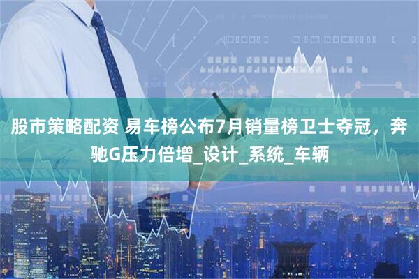 股市策略配资 易车榜公布7月销量榜卫士夺冠，奔驰G压力倍增_设计_系统_车辆