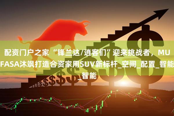 配资门户之家 “锋兰达/逍客们”迎来挑战者，MUFASA沐飒打造合资家用SUV新标杆_空间_配置_智能