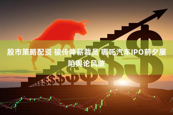股市策略配资 被传降薪裁员 哪吒汽车IPO前夕屡陷舆论风波
