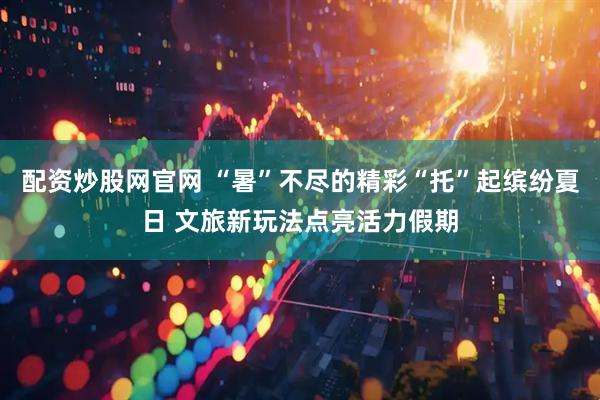 配资炒股网官网 “暑”不尽的精彩“托”起缤纷夏日 文旅新玩法点亮活力假期