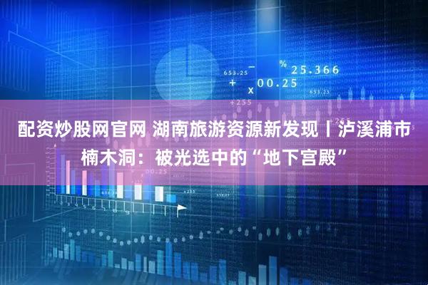 配资炒股网官网 湖南旅游资源新发现丨泸溪浦市楠木洞:被光选中的“地下宫殿”