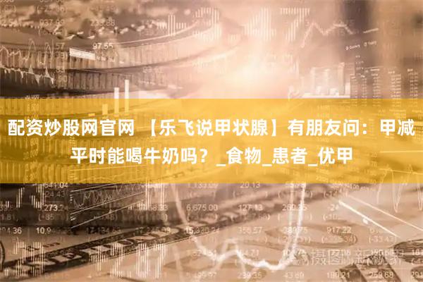 配资炒股网官网 【乐飞说甲状腺】有朋友问：甲减平时能喝牛奶吗？_食物_患者_优甲