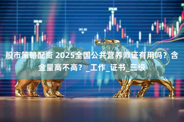 股市策略配资 2025全国公共营养师证有用吗？含金量高不高？_工作_证书_三级