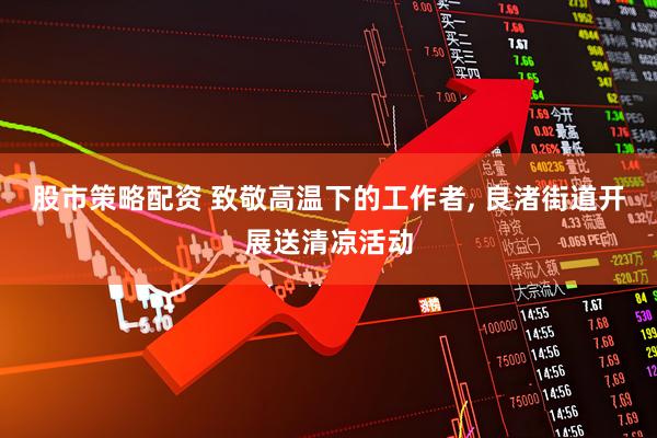 股市策略配资 致敬高温下的工作者, 良渚街道开展送清凉活动