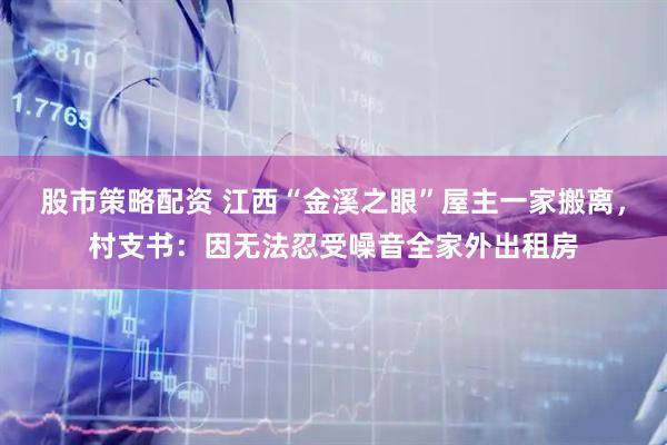 股市策略配资 江西“金溪之眼”屋主一家搬离，村支书：因无法忍受噪音全家外出租房