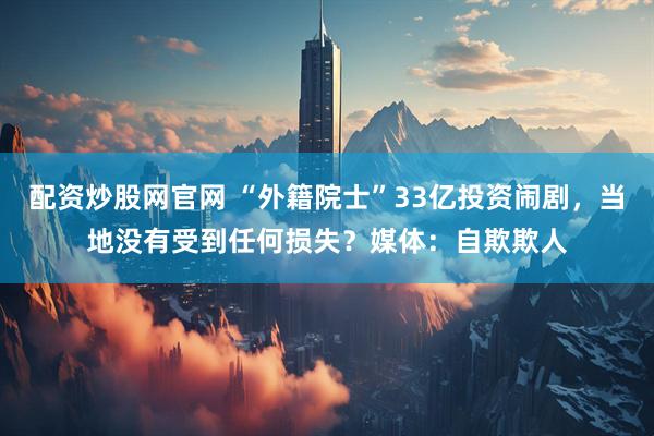 配资炒股网官网 “外籍院士”33亿投资闹剧，当地没有受到任何损失？媒体：自欺欺人