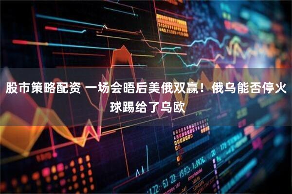 股市策略配资 一场会晤后美俄双赢！俄乌能否停火 球踢给了乌欧