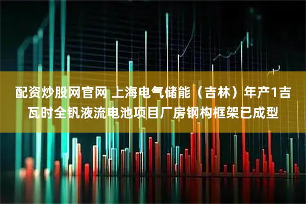 配资炒股网官网 上海电气储能（吉林）年产1吉瓦时全钒液流电池项目厂房钢构框架已成型