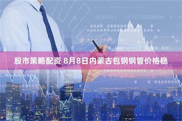 股市策略配资 8月8日内蒙古包钢钢管价格稳