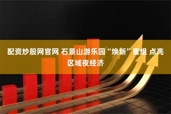 配资炒股网官网 石景山游乐园“焕新”重组 点亮区域夜经济
