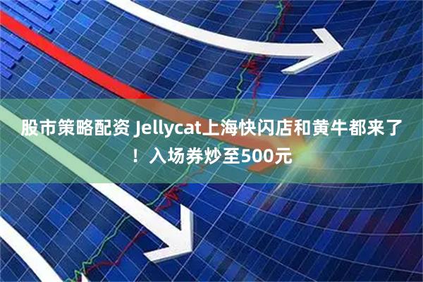 股市策略配资 Jellycat上海快闪店和黄牛都来了！入场券炒至500元