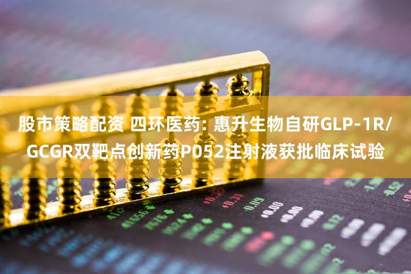 股市策略配资 四环医药: 惠升生物自研GLP-1R/GCGR双靶点创新药P052注射液获批临床试验
