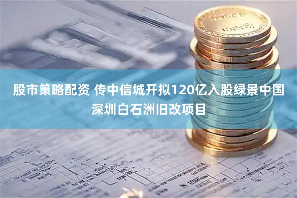 股市策略配资 传中信城开拟120亿入股绿景中国深圳白石洲旧改项目