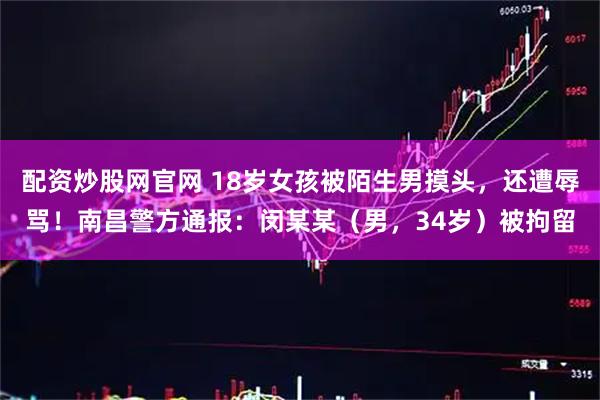 配资炒股网官网 18岁女孩被陌生男摸头，还遭辱骂！南昌警方通报：闵某某（男，34岁）被拘留