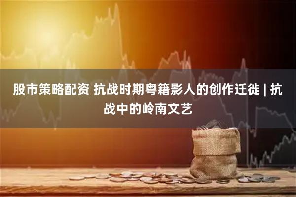 股市策略配资 抗战时期粤籍影人的创作迁徙 | 抗战中的岭南文艺