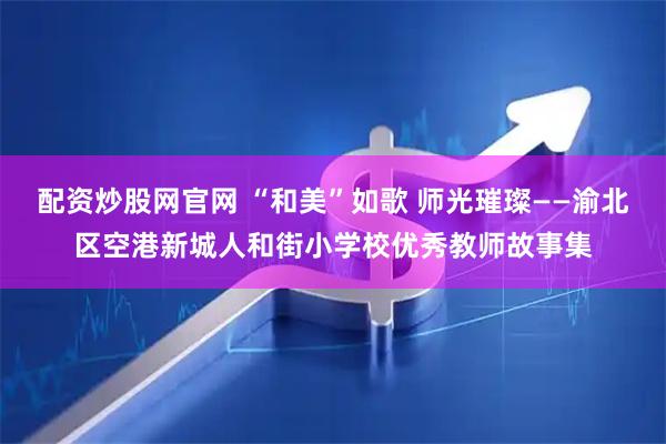 配资炒股网官网 “和美”如歌 师光璀璨——渝北区空港新城人和街小学校优秀教师故事集