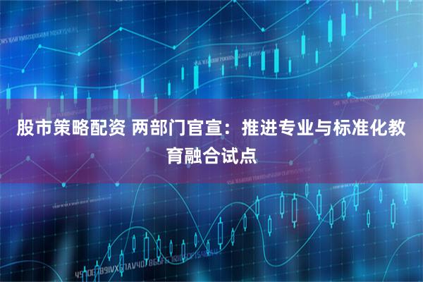 股市策略配资 两部门官宣:推进专业与标准化教育融合试点