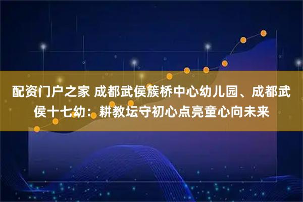 配资门户之家 成都武侯簇桥中心幼儿园、成都武侯十七幼：耕教坛守初心点亮童心向未来