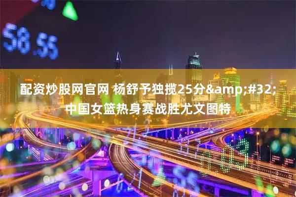 配资炒股网官网 杨舒予独揽25分&#32;中国女篮热身赛战胜尤文图特