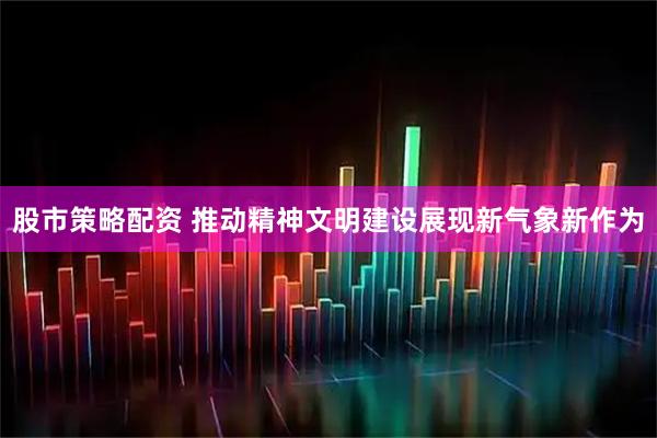 股市策略配资 推动精神文明建设展现新气象新作为