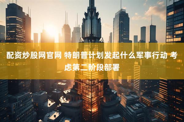 配资炒股网官网 特朗普计划发起什么军事行动 考虑第二阶段部署