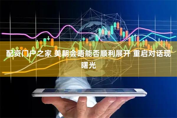 配资门户之家 美朝会晤能否顺利展开 重启对话现曙光