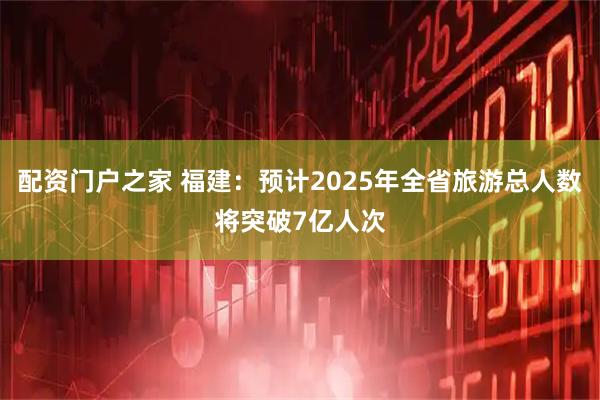 配资门户之家 福建：预计2025年全省旅游总人数将突破7亿人次