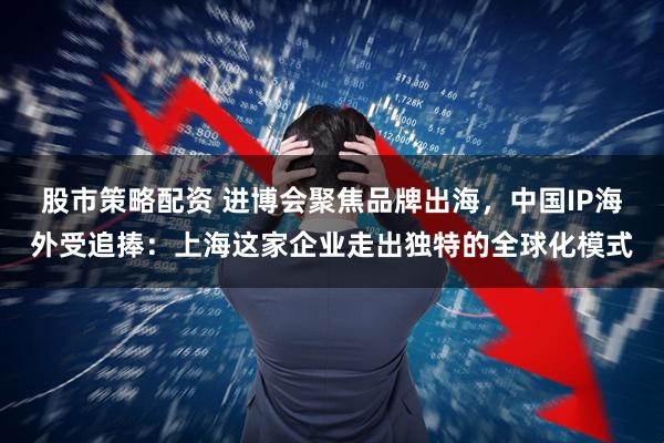 股市策略配资 进博会聚焦品牌出海，中国IP海外受追捧：上海这家企业走出独特的全球化模式