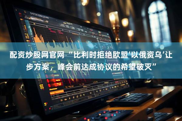 配资炒股网官网 “比利时拒绝欧盟‘以俄资乌’让步方案,峰会前达成协议的希望破灭”