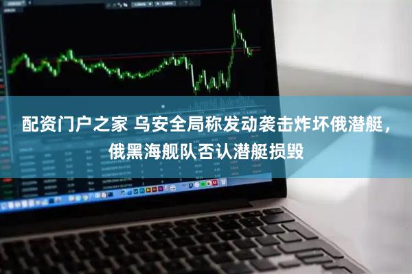 配资门户之家 乌安全局称发动袭击炸坏俄潜艇,俄黑海舰队否认潜艇损毁