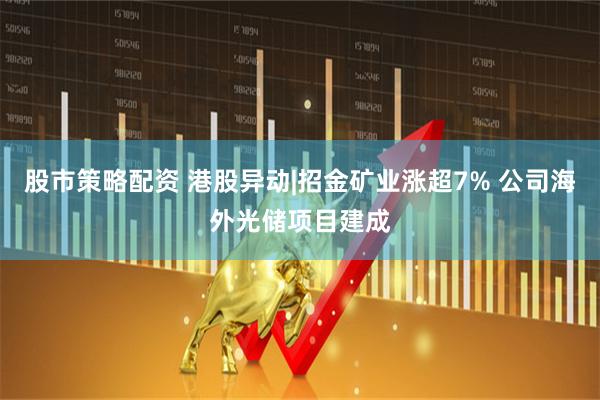 股市策略配资 港股异动|招金矿业涨超7% 公司海外光储项目建成