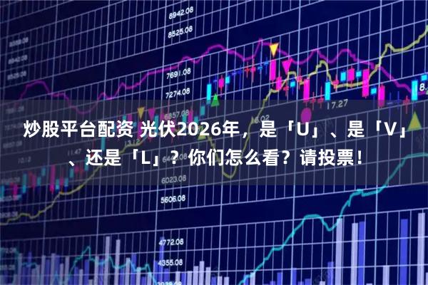 炒股平台配资 光伏2026年，是「U」、是「V」、还是「L」？你们怎么看？请投票！