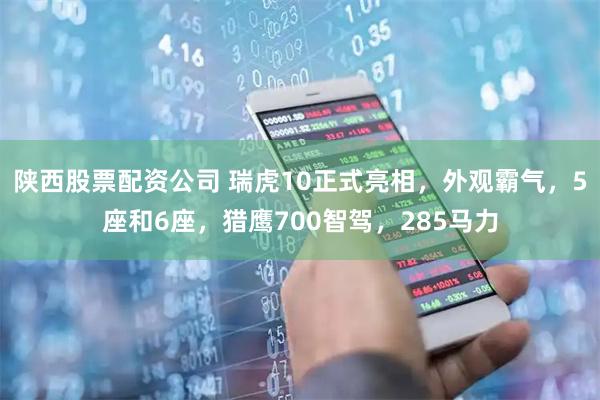 陕西股票配资公司 瑞虎10正式亮相，外观霸气，5座和6座，猎鹰700智驾，285马力
