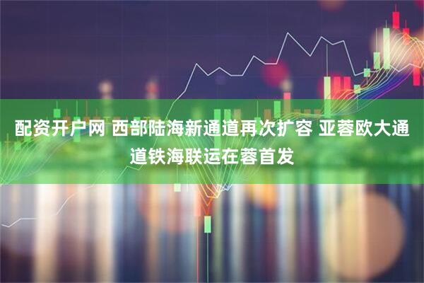 配资开户网 西部陆海新通道再次扩容 亚蓉欧大通道铁海联运在蓉首发