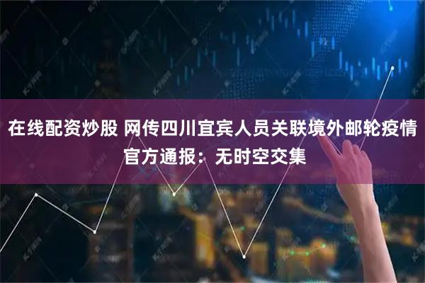 在线配资炒股 网传四川宜宾人员关联境外邮轮疫情 官方通报：无时空交集