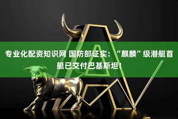 专业化配资知识网 国防部证实：“麒麟”级潜艇首艇已交付巴基斯坦！