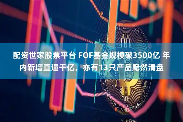 配资世家股票平台 FOF基金规模破3500亿 年内新增直逼千亿，亦有13只产品黯然清盘