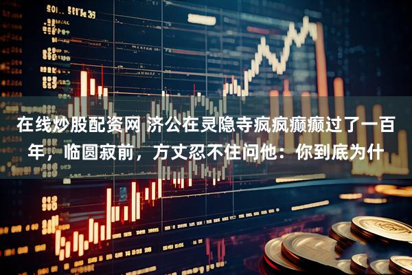 在线炒股配资网 济公在灵隐寺疯疯癫癫过了一百年，临圆寂前，方丈忍不住问他：你到底为什
