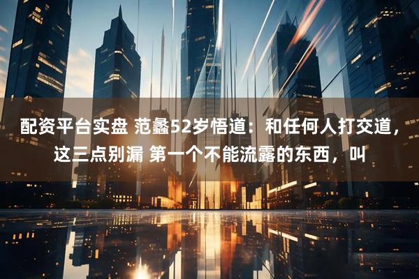 配资平台实盘 范蠡52岁悟道：和任何人打交道，这三点别漏 第一个不能流露的东西，叫