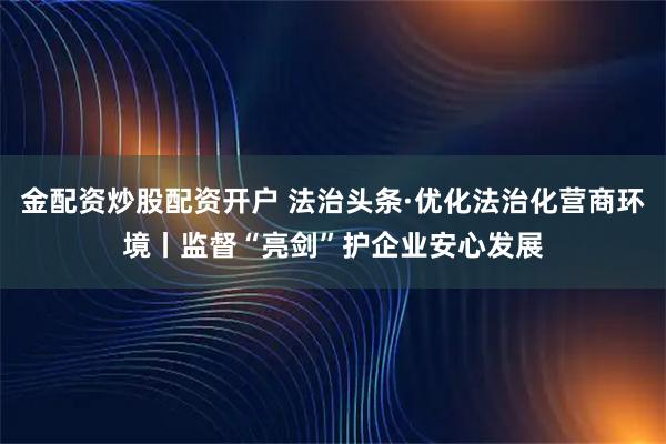 金配资炒股配资开户 法治头条·优化法治化营商环境丨监督“亮剑”护企业安心发展