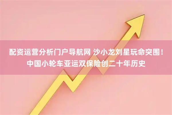 配资运营分析门户导航网 沙小龙刘星玩命突围！中国小轮车亚运双保险创二十年历史