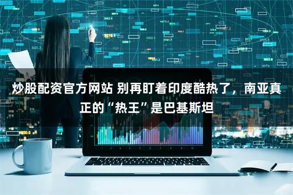 炒股配资官方网站 别再盯着印度酷热了，南亚真正的“热王”是巴基斯坦